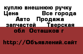 куплю внешнюю ручку › Цена ­ 2 000 - Все города Авто » Продажа запчастей   . Тверская обл.,Осташков г.